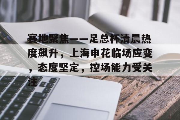关于赛地聚焦——足总杯清晨热度飙升，上海申花临场应变，态度坚定，控场能力受关注的信息